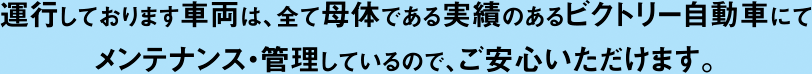 運行しております車両は、全て母体である実績のあるビクトリー自動車にてメンテナンス・管理しているので、ご安心いただけます。