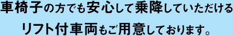 車椅子の方でも安心して乗降していただけるリフト付車両もご用意しております。