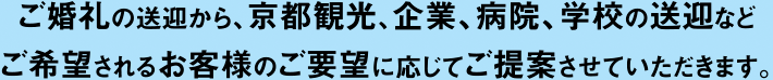 ご婚礼の送迎から、京都観光、企業、病院、学校の送迎などご希望されるお客様のご要望に応じてご提案させていただきます。