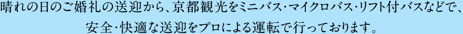 晴れの日のご婚礼の送迎から、京都観光をミニバス・マイクロバス・リフト付バスなどで、安全・快適な送迎をプロによる運転で行っております。
