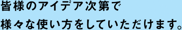 皆様のアイデア次第で様々な使い方をしていただけます。